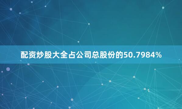 配资炒股大全占公司总股份的50.7984%