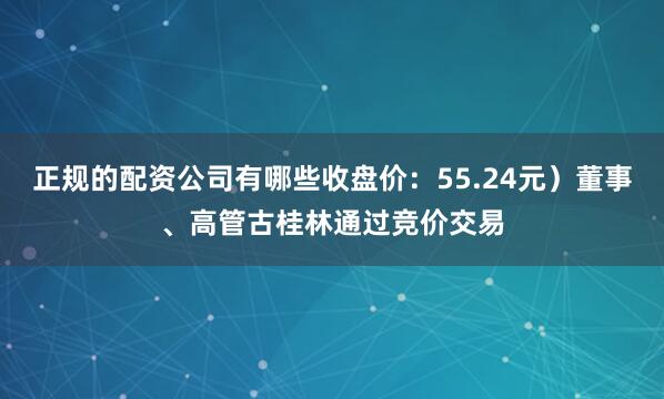 正规的配资公司有哪些收盘价：55.24元）董事、高管古桂林通过竞价交易