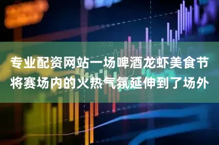 专业配资网站一场啤酒龙虾美食节将赛场内的火热气氛延伸到了场外