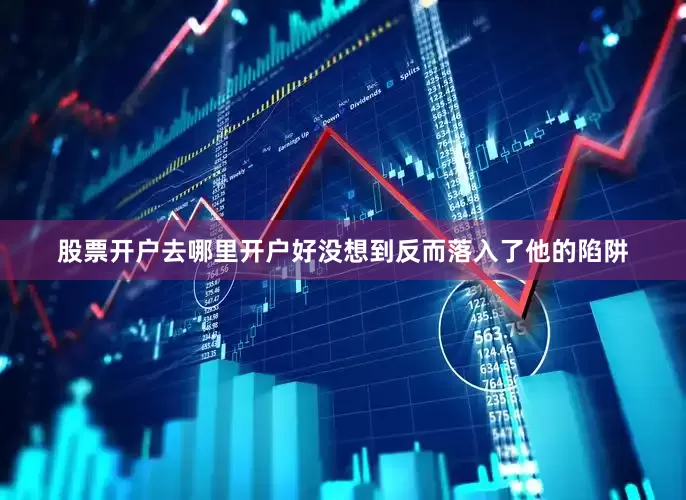 股票开户去哪里开户好没想到反而落入了他的陷阱