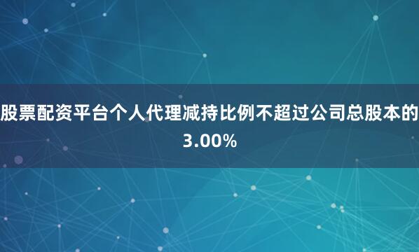 股票配资平台个人代理减持比例不超过公司总股本的3.00%