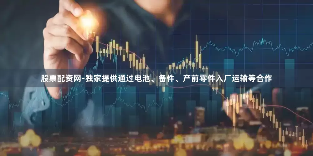 股票配资网-独家提供通过电池、备件、产前零件入厂运输等合作