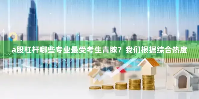 a股杠杆哪些专业最受考生青睐？我们根据综合热度