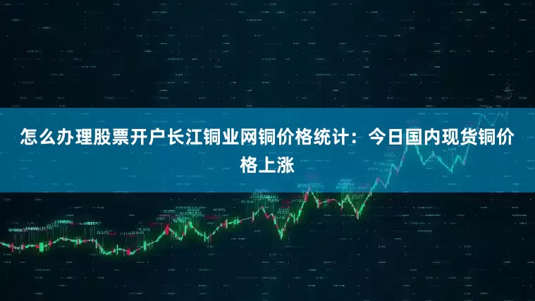 怎么办理股票开户　　长江铜业网铜价格统计：今日国内现货铜价格上涨