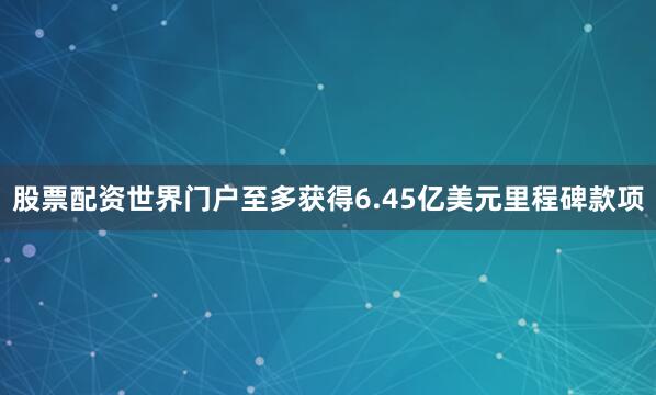 股票配资世界门户至多获得6.45亿美元里程碑款项