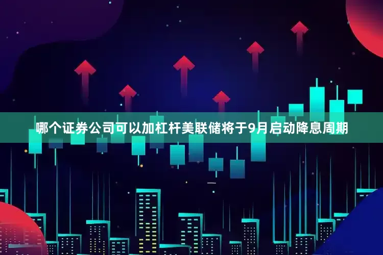 哪个证券公司可以加杠杆美联储将于9月启动降息周期